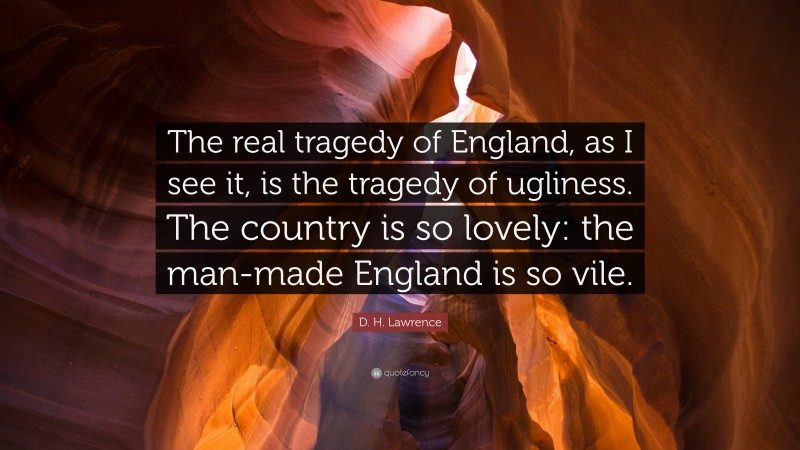 D. H. Lawrence Quote: “The real tragedy of England, as I see it, is the tragedy of ugliness. The country is so lovely: the man-made England is so vile.”