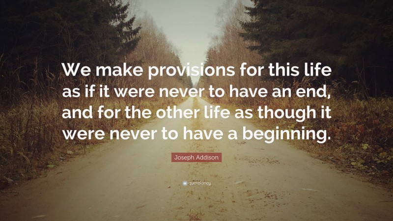 Joseph Addison Quote: “We make provisions for this life as if it were never to have an end, and for the other life as though it were never to have a beginning.”