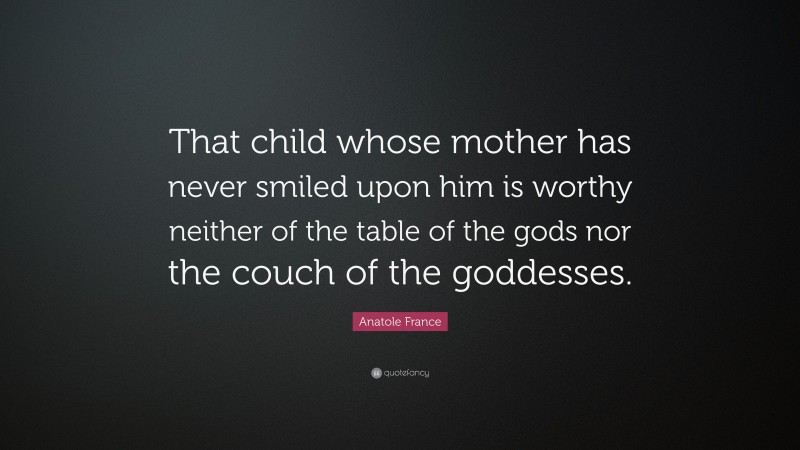 Anatole France Quote: “That child whose mother has never smiled upon him is worthy neither of the table of the gods nor the couch of the goddesses.”