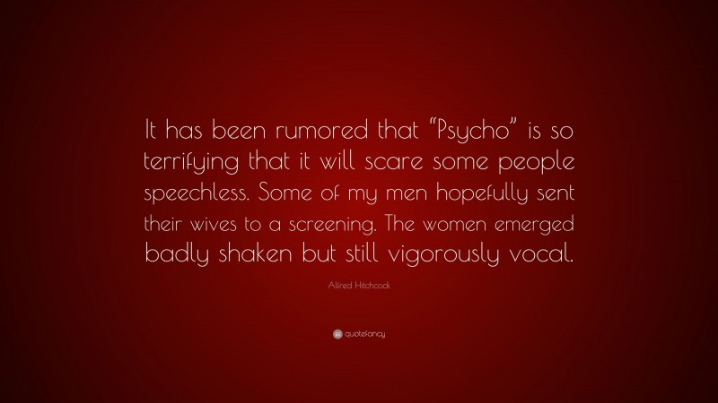 Alfred Hitchcock Quote: “It has been rumored that “Psycho” is so terrifying that it will scare some people speechless. Some of my men hopefully sent their wives to a screening. The women emerged badly shaken but still vigorously vocal.”