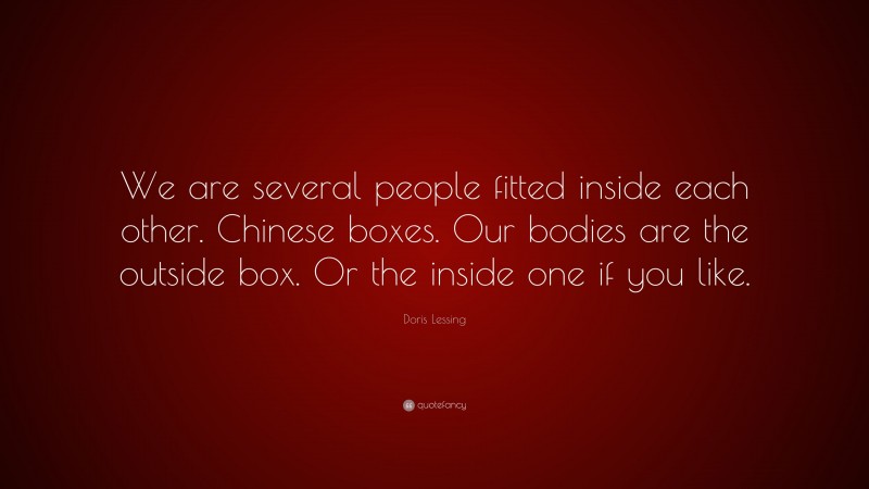 Doris Lessing Quote: “We are several people fitted inside each other. Chinese boxes. Our bodies are the outside box. Or the inside one if you like.”