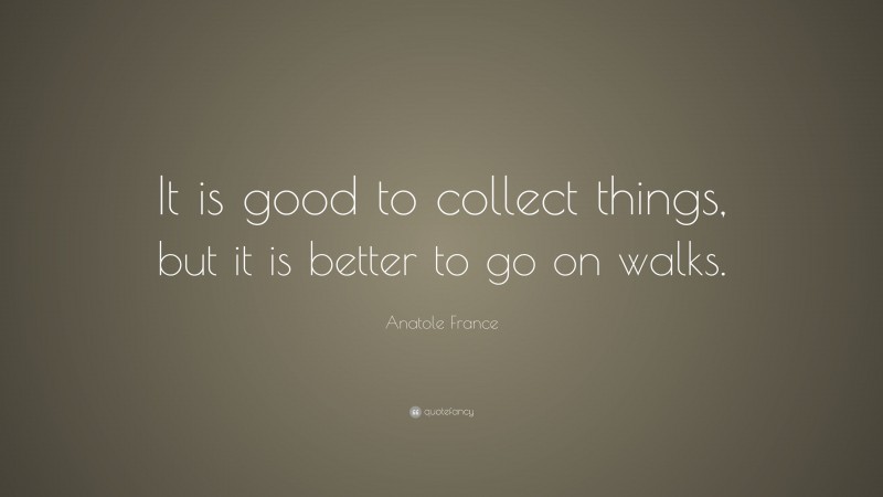 Anatole France Quote: “It is good to collect things, but it is better to go on walks.”