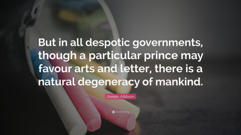 Joseph Addison Quote: “But in all despotic governments, though a particular prince may favour arts and letter, there is a natural degeneracy of mankind.”
