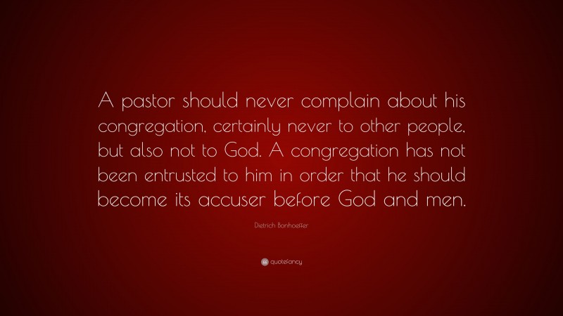 Dietrich Bonhoeffer Quote: “A pastor should never complain about his congregation, certainly never to other people, but also not to God. A congregation has not been entrusted to him in order that he should become its accuser before God and men.”
