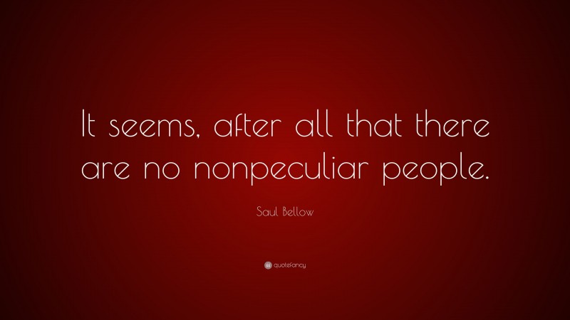 Saul Bellow Quote: “It seems, after all that there are no nonpeculiar people.”