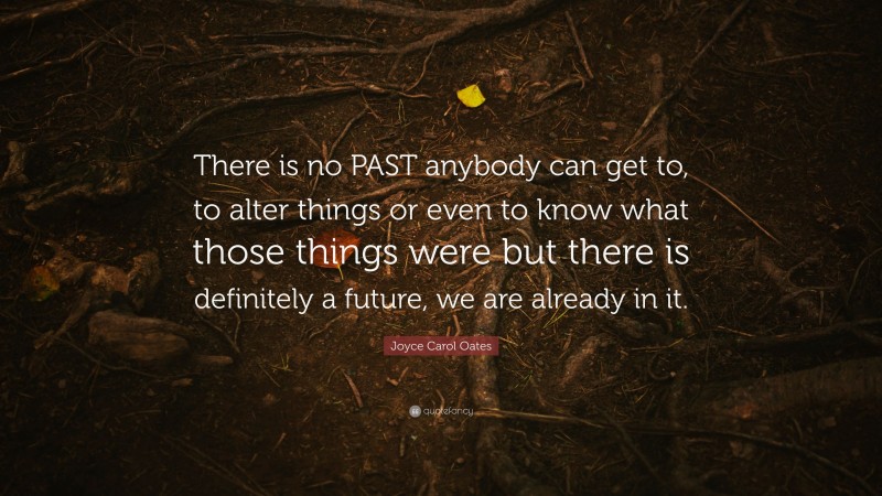 Joyce Carol Oates Quote: “There is no PAST anybody can get to, to alter things or even to know what those things were but there is definitely a future, we are already in it.”