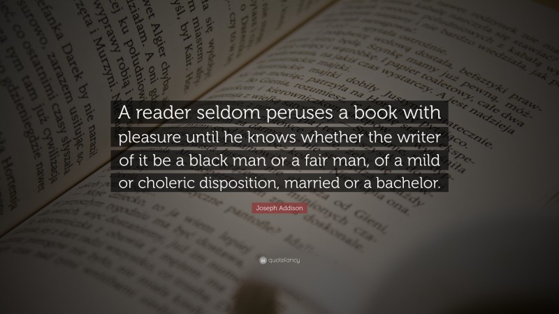 Joseph Addison Quote: “A reader seldom peruses a book with pleasure until he knows whether the writer of it be a black man or a fair man, of a mild or choleric disposition, married or a bachelor.”