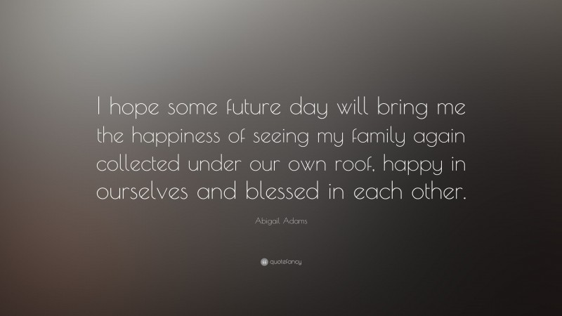 Abigail Adams Quote: “I hope some future day will bring me the happiness of seeing my family again collected under our own roof, happy in ourselves and blessed in each other.”