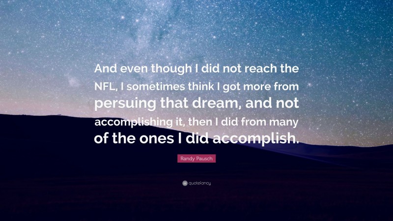 Randy Pausch Quote: “And even though I did not reach the NFL, I sometimes think I got more from persuing that dream, and not accomplishing it, then I did from many of the ones I did accomplish.”