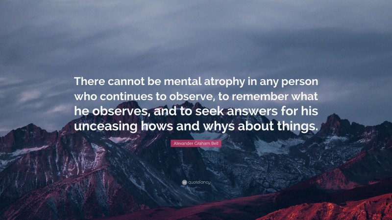 Alexander Graham Bell Quote: “There cannot be mental atrophy in any person who continues to observe, to remember what he observes, and to seek answers for his unceasing hows and whys about things.”