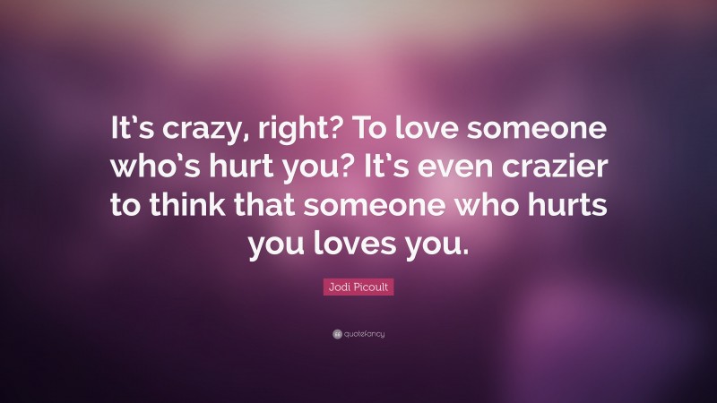 Jodi Picoult Quote: “It’s crazy, right? To love someone who’s hurt you? It’s even crazier to think that someone who hurts you loves you.”