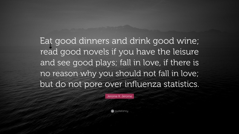 Jerome K. Jerome Quote: “Eat good dinners and drink good wine; read good novels if you have the leisure and see good plays; fall in love, if there is no reason why you should not fall in love; but do not pore over influenza statistics.”