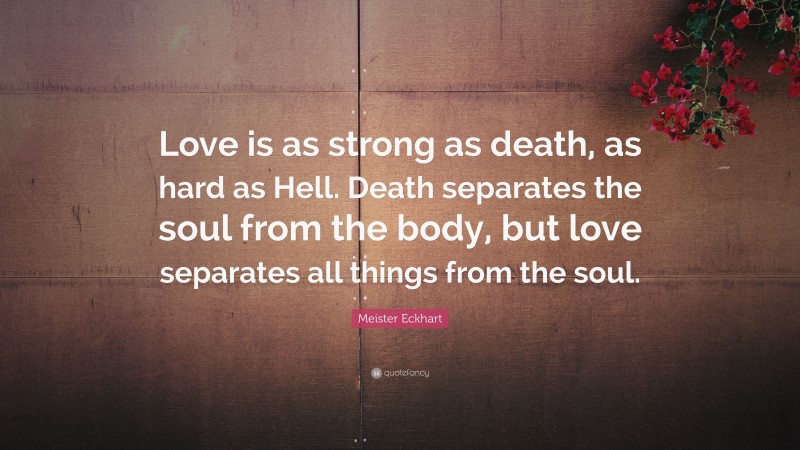 Meister Eckhart Quote: “Love is as strong as death, as hard as Hell. Death separates the soul from the body, but love separates all things from the soul.”