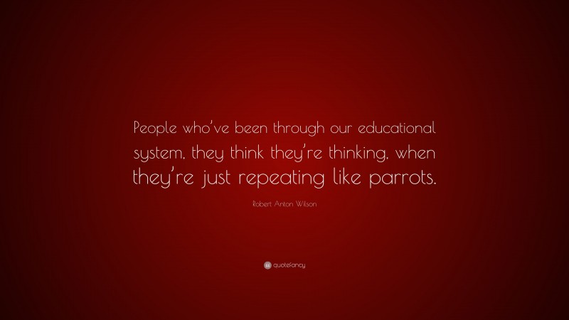 Robert Anton Wilson Quote: “People who’ve been through our educational system, they think they’re thinking, when they’re just repeating like parrots.”