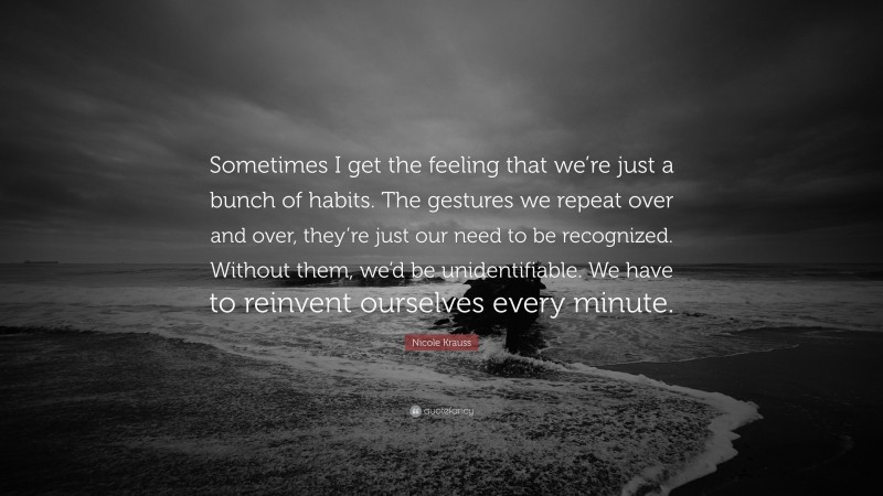 Nicole Krauss Quote: “Sometimes I get the feeling that we’re just a bunch of habits. The gestures we repeat over and over, they’re just our need to be recognized. Without them, we’d be unidentifiable. We have to reinvent ourselves every minute.”