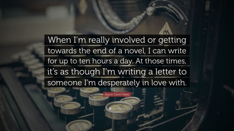 Joyce Carol Oates Quote: “When I’m really involved or getting towards the end of a novel, I can write for up to ten hours a day. At those times, it’s as though I’m writing a letter to someone I’m desperately in love with.”
