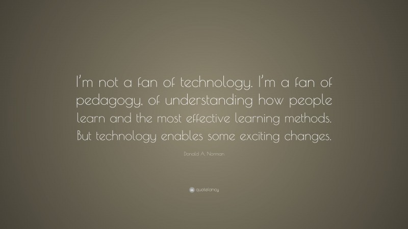 Donald A. Norman Quote: “I’m not a fan of technology. I’m a fan of pedagogy, of understanding how people learn and the most effective learning methods. But technology enables some exciting changes.”