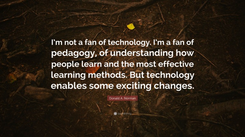 Donald A. Norman Quote: “I’m not a fan of technology. I’m a fan of pedagogy, of understanding how people learn and the most effective learning methods. But technology enables some exciting changes.”