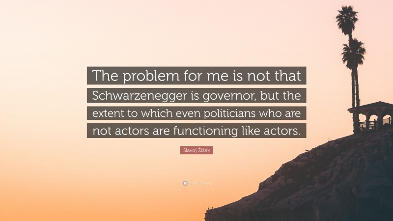 Slavoj Žižek Quote: “The problem for me is not that Schwarzenegger is governor, but the extent to which even politicians who are not actors are functioning like actors.”