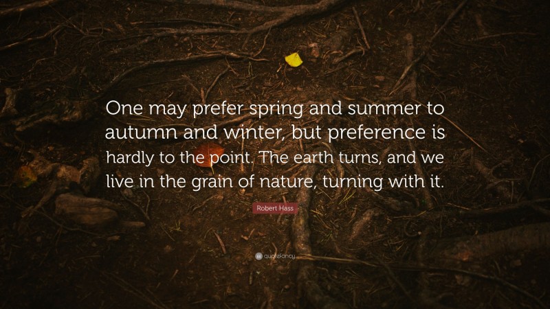 Robert Hass Quote: “One may prefer spring and summer to autumn and winter, but preference is hardly to the point. The earth turns, and we live in the grain of nature, turning with it.”