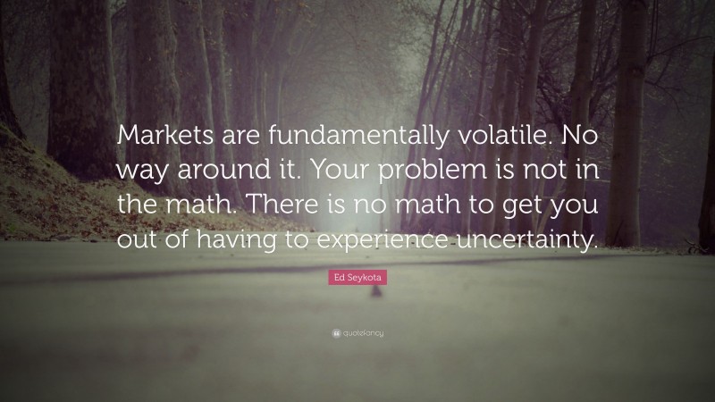 Ed Seykota Quote: “Markets are fundamentally volatile. No way around it. Your problem is not in the math. There is no math to get you out of having to experience uncertainty.”