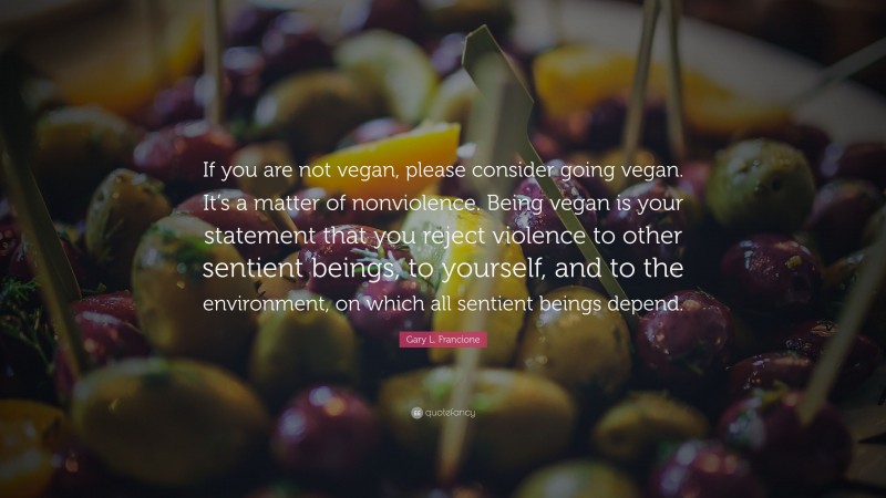 Gary L. Francione Quote: “If you are not vegan, please consider going vegan. It’s a matter of nonviolence. Being vegan is your statement that you reject violence to other sentient beings, to yourself, and to the environment, on which all sentient beings depend.”