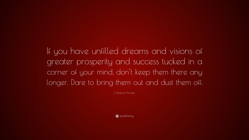 Catherine Ponder Quote: “If you have unfilled dreams and visions of greater prosperity and success tucked in a corner of your mind, don’t keep them there any longer. Dare to bring them out and dust them off.”