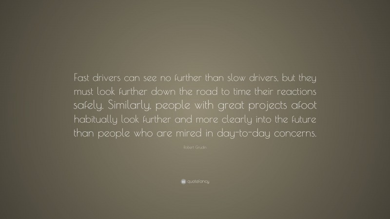 Robert Grudin Quote: “Fast drivers can see no further than slow drivers, but they must look further down the road to time their reactions safely. Similarly, people with great projects afoot habitually look further and more clearly into the future than people who are mired in day-to-day concerns.”