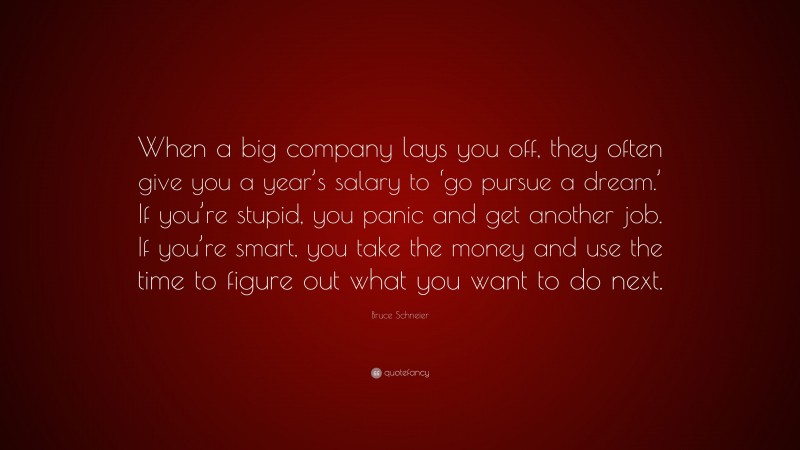 Bruce Schneier Quote: “When a big company lays you off, they often give you a year’s salary to ‘go pursue a dream.’ If you’re stupid, you panic and get another job. If you’re smart, you take the money and use the time to figure out what you want to do next.”