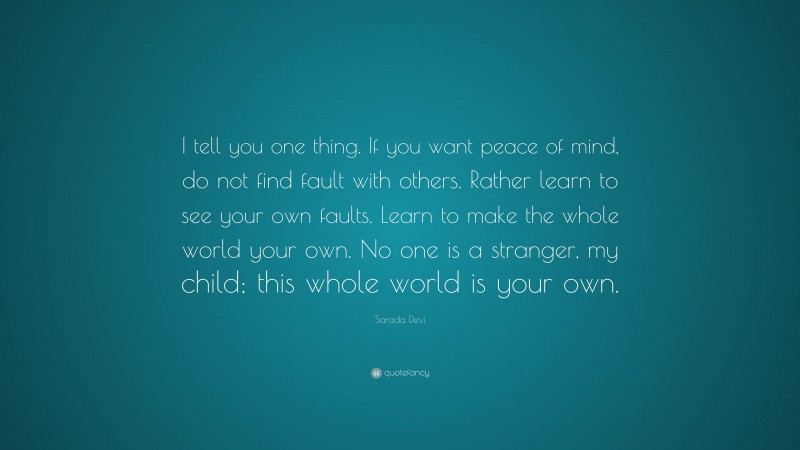Sarada Devi Quote: “I tell you one thing. If you want peace of mind, do not find fault with others. Rather learn to see your own faults. Learn to make the whole world your own. No one is a stranger, my child; this whole world is your own.”