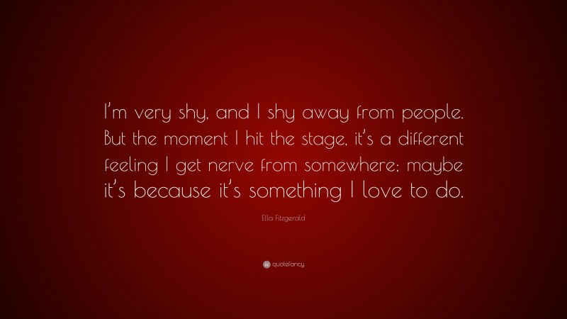 Ella Fitzgerald Quote: “I’m very shy, and I shy away from people. But the moment I hit the stage, it’s a different feeling I get nerve from somewhere; maybe it’s because it’s something I love to do.”