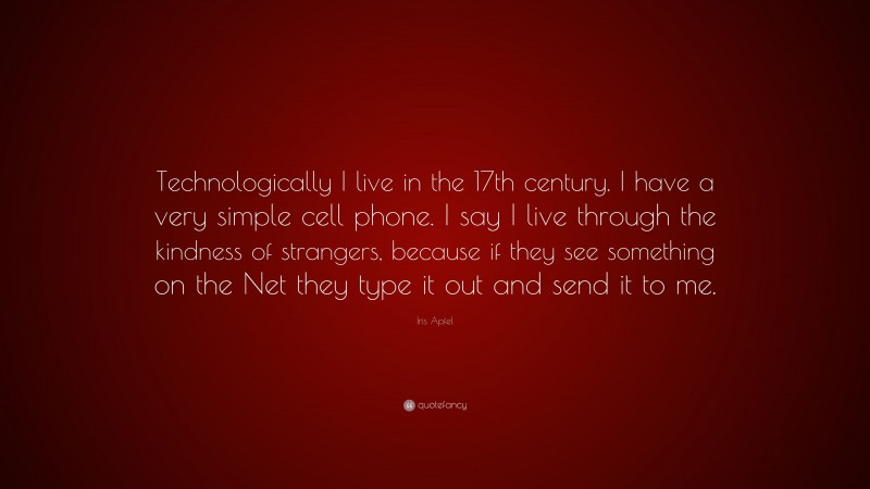 Iris Apfel Quote: “Technologically I live in the 17th century. I have a very simple cell phone. I say I live through the kindness of strangers, because if they see something on the Net they type it out and send it to me.”