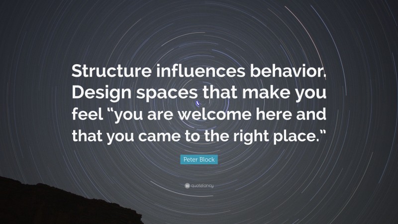 Peter Block Quote: “Structure influences behavior. Design spaces that make you feel “you are welcome here and that you came to the right place.””