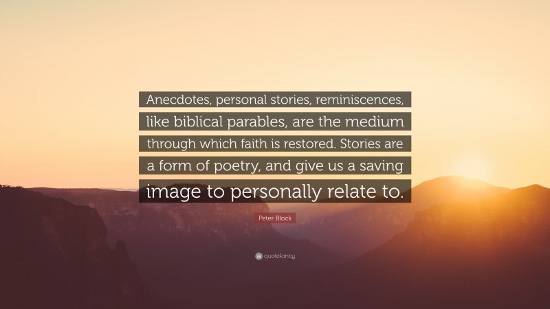 Peter Block Quote: “Anecdotes, personal stories, reminiscences, like biblical parables, are the medium through which faith is restored. Stories are a form of poetry, and give us a saving image to personally relate to.”