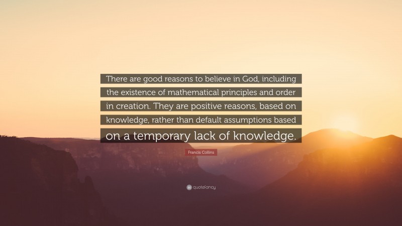 Francis Collins Quote: “There are good reasons to believe in God, including the existence of mathematical principles and order in creation. They are positive reasons, based on knowledge, rather than default assumptions based on a temporary lack of knowledge.”