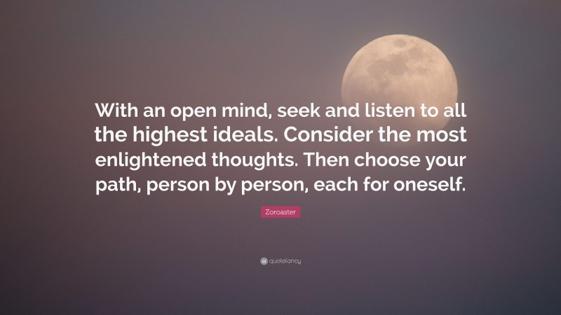 Zoroaster Quote: “With an open mind, seek and listen to all the highest ideals. Consider the most enlightened thoughts. Then choose your path, person by person, each for oneself.”