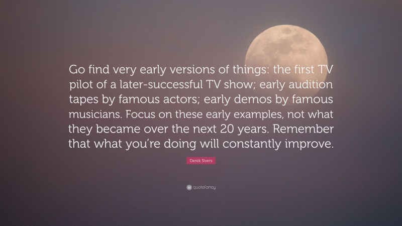 Derek Sivers Quote: “Go find very early versions of things: the first TV pilot of a later-successful TV show; early audition tapes by famous actors; early demos by famous musicians. Focus on these early examples, not what they became over the next 20 years. Remember that what you’re doing will constantly improve.”