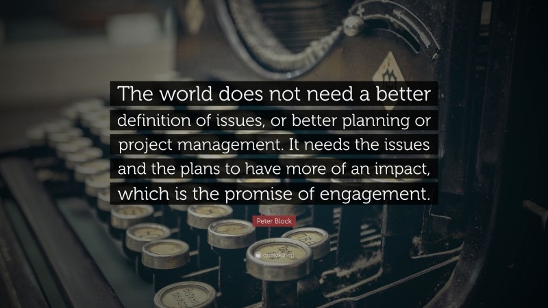 Peter Block Quote: “The world does not need a better definition of issues, or better planning or project management. It needs the issues and the plans to have more of an impact, which is the promise of engagement.”