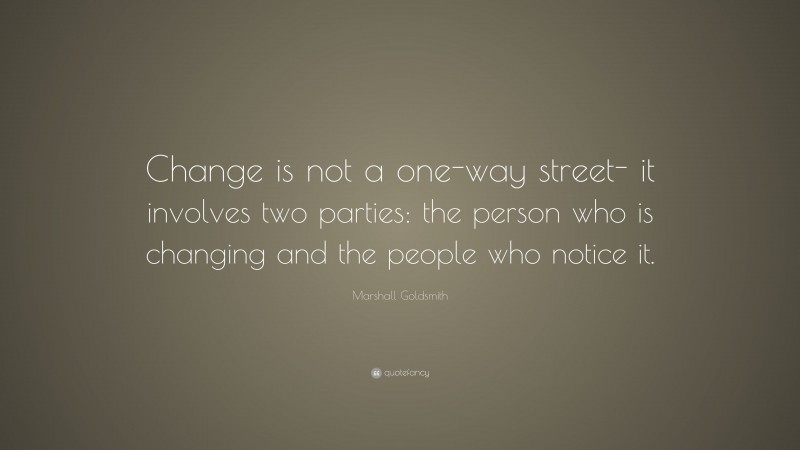 Marshall Goldsmith Quote: “Change is not a one-way street- it involves two parties: the person who is changing and the people who notice it.”
