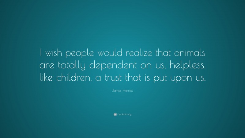 James Herriot Quote: “I wish people would realize that animals are totally dependent on us, helpless, like children, a trust that is put upon us.”