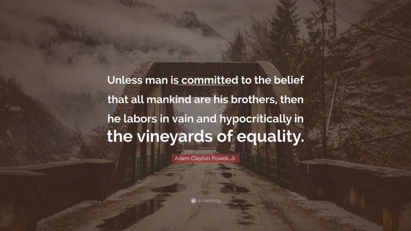 Adam Clayton Powell, Jr. Quote: “Unless man is committed to the belief that all mankind are his brothers, then he labors in vain and hypocritically in the vineyards of equality.”