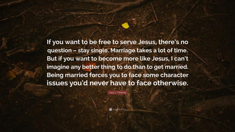 Gary L. Thomas Quote: “If you want to be free to serve Jesus, there’s no question – stay single. Marriage takes a lot of time. But if you want to become more like Jesus, I can’t imagine any better thing to do than to get married. Being married forces you to face some character issues you’d never have to face otherwise.”