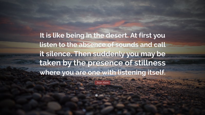 Jean Klein Quote: “It is like being in the desert. At first you listen to the absence of sounds and call it silence. Then suddenly you may be taken by the presence of stillness where you are one with listening itself.”