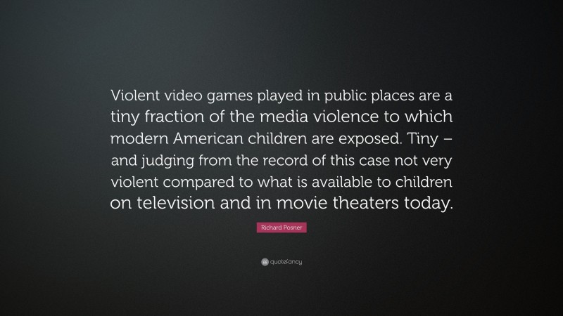 Richard Posner Quote: “Violent video games played in public places are a tiny fraction of the media violence to which modern American children are exposed. Tiny – and judging from the record of this case not very violent compared to what is available to children on television and in movie theaters today.”