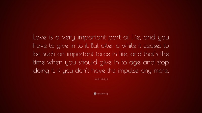 Judith Wright Quote: “Love is a very important part of life, and you have to give in to it. But after a while it ceases to be such an important force in life, and that’s the time when you should give in to age and stop doing it, if you don’t have the impulse any more.”