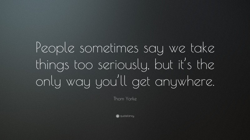 Thom Yorke Quote: “People sometimes say we take things too seriously, but it’s the only way you’ll get anywhere.”