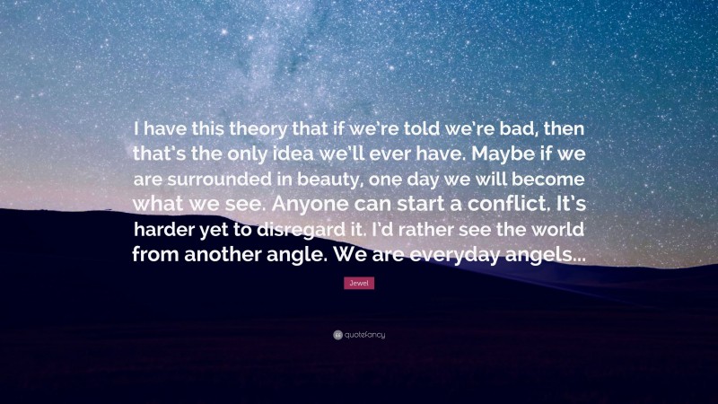 Jewel Quote: “I have this theory that if we’re told we’re bad, then that’s the only idea we’ll ever have. Maybe if we are surrounded in beauty, one day we will become what we see. Anyone can start a conflict. It’s harder yet to disregard it. I’d rather see the world from another angle. We are everyday angels...”