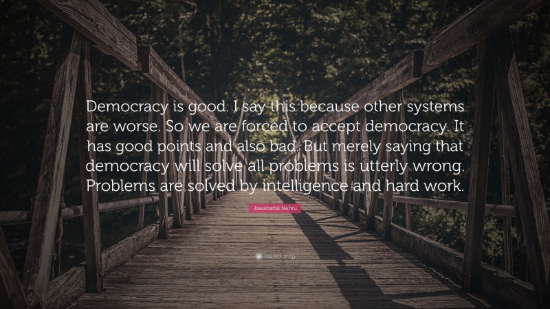 Jawaharlal Nehru Quote: “Democracy is good. I say this because other systems are worse. So we are forced to accept democracy. It has good points and also bad. But merely saying that democracy will solve all problems is utterly wrong. Problems are solved by intelligence and hard work.”