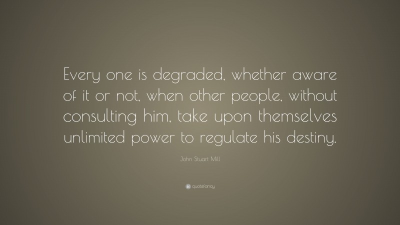 John Stuart Mill Quote: “Every one is degraded, whether aware of it or not, when other people, without consulting him, take upon themselves unlimited power to regulate his destiny.”