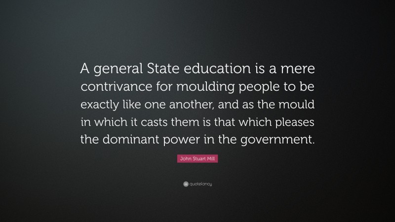 John Stuart Mill Quote: “A general State education is a mere contrivance for moulding people to be exactly like one another, and as the mould in which it casts them is that which pleases the dominant power in the government.”